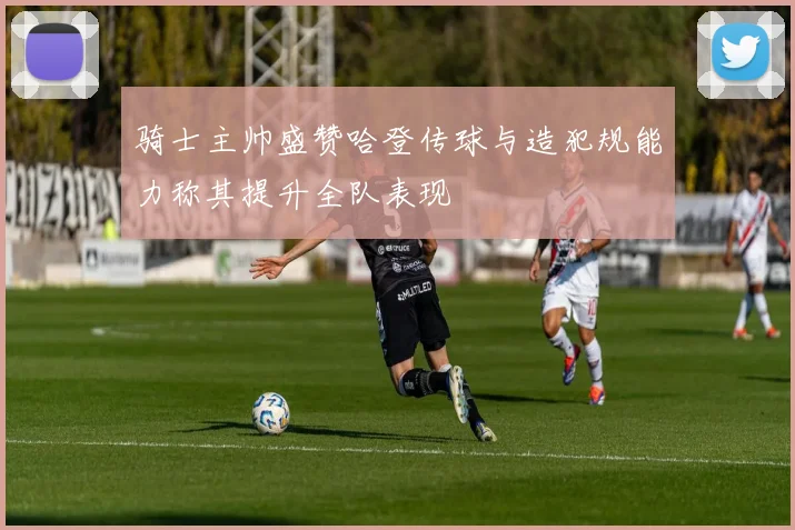骑士主帅盛赞哈登传球与造犯规能力称其提升全队表现