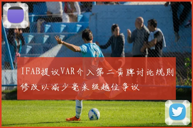IFAB提议VAR介入第二黄牌讨论规则修改以减少毫米级越位争议