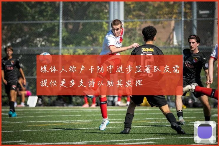 媒体人称卢卡防守进步显著队友需提供更多支持以助其发挥