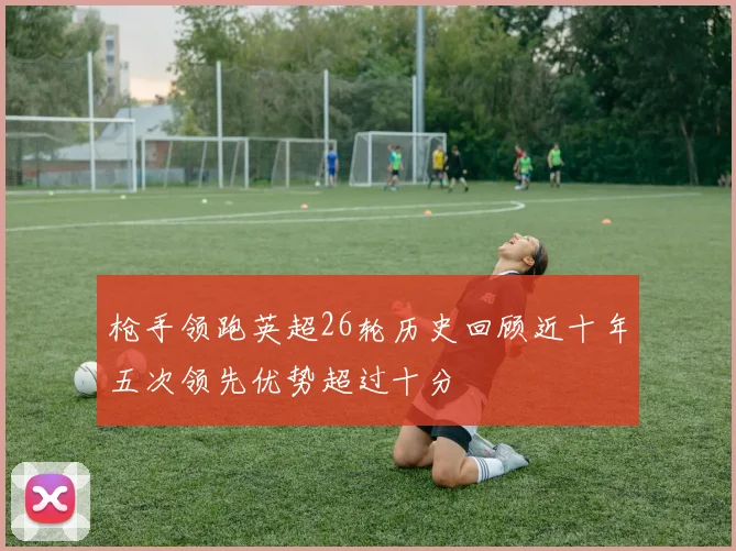 枪手领跑英超26轮历史回顾近十年五次领先优势超过十分