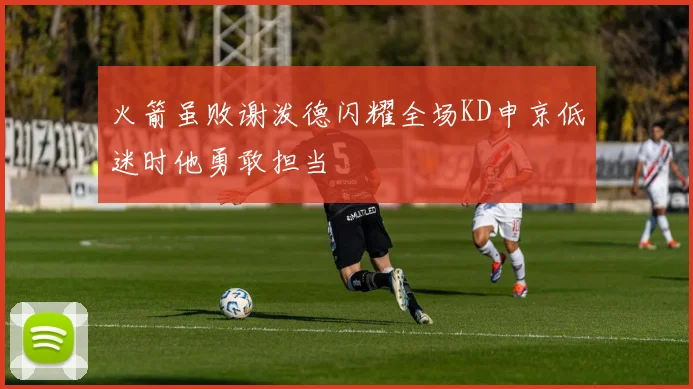 火箭虽败谢泼德闪耀全场KD申京低迷时他勇敢担当