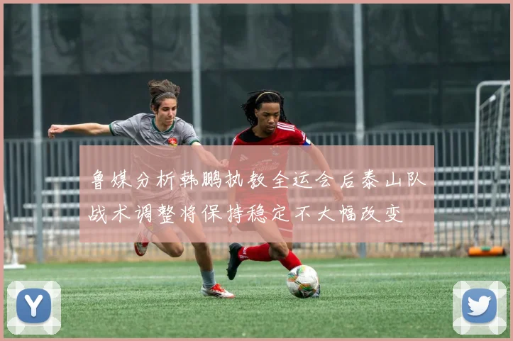 鲁媒分析韩鹏执教全运会后泰山队战术调整将保持稳定不大幅改变
