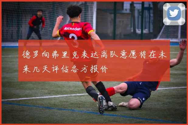 德罗向弗里克表达离队意愿将在未来几天评估各方报价