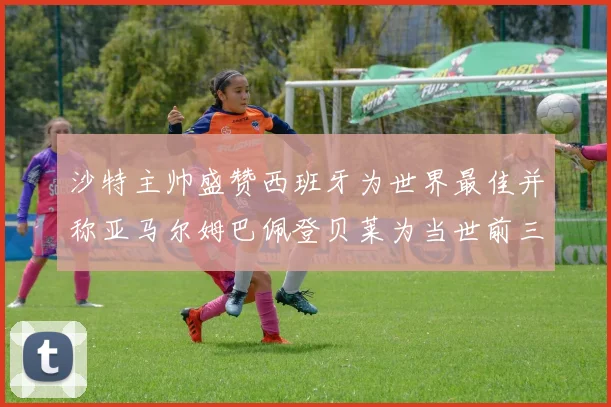沙特主帅盛赞西班牙为世界最佳并称亚马尔姆巴佩登贝莱为当世前三球员
