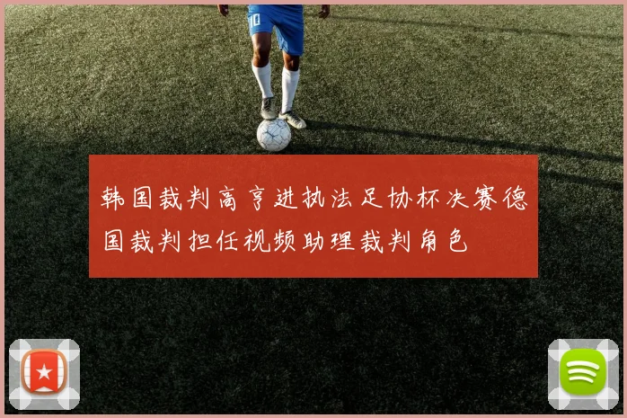 韩国裁判高亨进执法足协杯决赛德国裁判担任视频助理裁判角色
