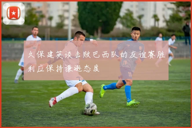 久保建英谈击败巴西队的友谊赛胜利应保持谦逊态度