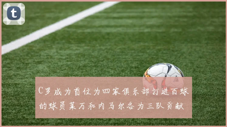 C罗成为首位为四家俱乐部打进百球的球员莱万和内马尔各为三队贡献进球