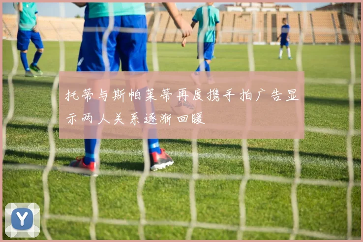 托蒂与斯帕莱蒂再度携手拍广告显示两人关系逐渐回暖