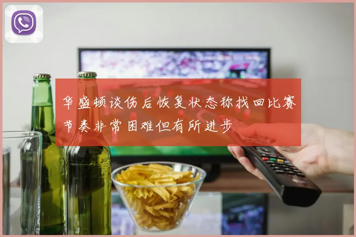 华盛顿谈伤后恢复状态称找回比赛节奏非常困难但有所进步