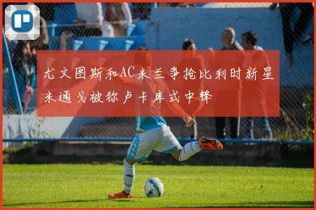尤文图斯和AC米兰争抢比利时新星米通戈被称卢卡库式中锋