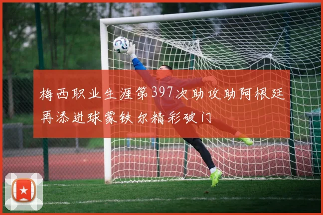 梅西职业生涯第397次助攻助阿根廷再添进球蒙铁尔精彩破门