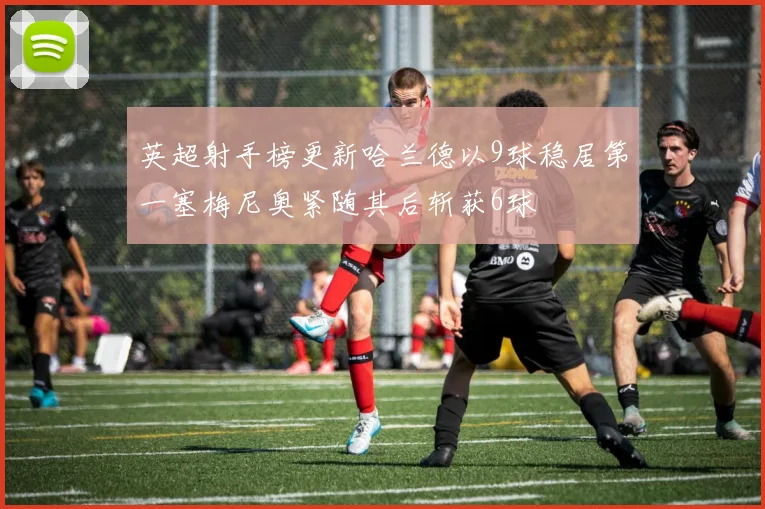 英超射手榜更新哈兰德以9球稳居第一塞梅尼奥紧随其后斩获6球