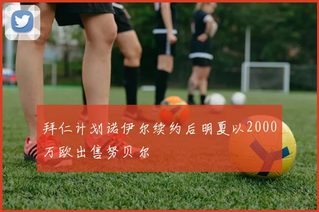 拜仁计划诺伊尔续约后明夏以2000万欧出售努贝尔