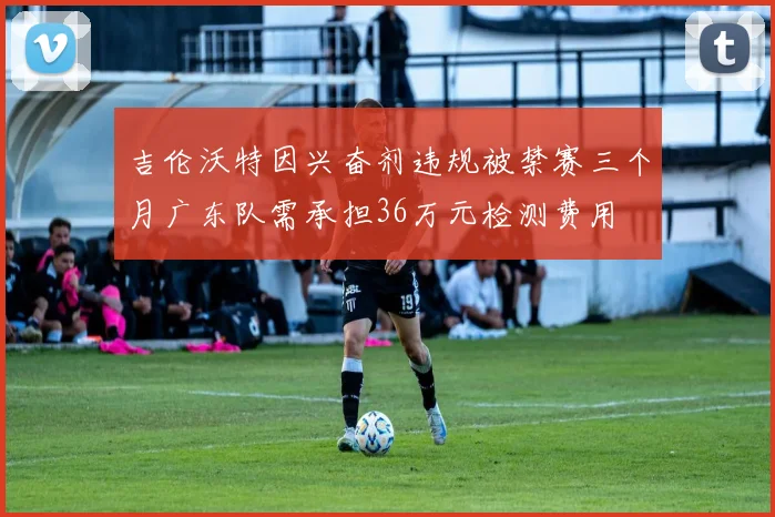 吉伦沃特因兴奋剂违规被禁赛三个月广东队需承担36万元检测费用