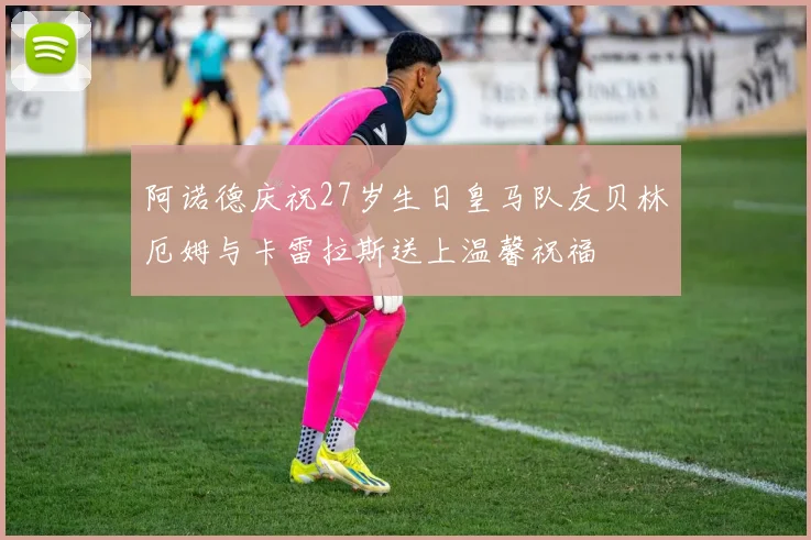 阿诺德庆祝27岁生日皇马队友贝林厄姆与卡雷拉斯送上温馨祝福