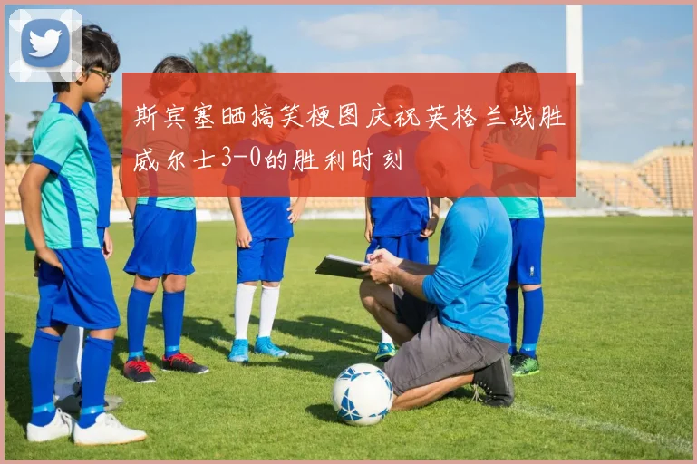 斯宾塞晒搞笑梗图庆祝英格兰战胜威尔士3-0的胜利时刻