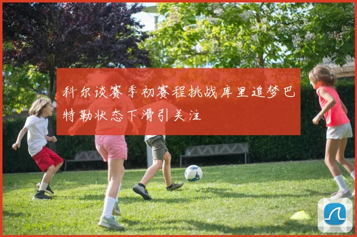 科尔谈赛季初赛程挑战库里追梦巴特勒状态下滑引关注