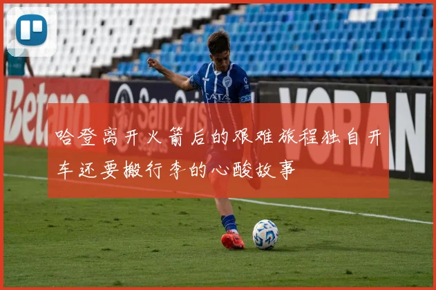 哈登离开火箭后的艰难旅程独自开车还要搬行李的心酸故事